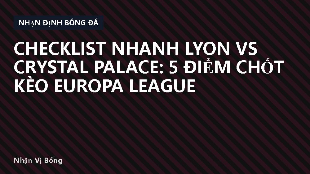 Checklist nhanh Lyon vs Crystal Palace: 5 điểm chốt kèo Europa League