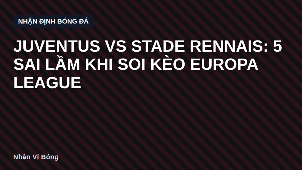 Juventus vs Stade Rennais: 5 sai lầm khi soi kèo Europa League